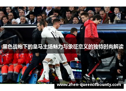 黑色战袍下的皇马主场魅力与象征意义的独特时尚解读