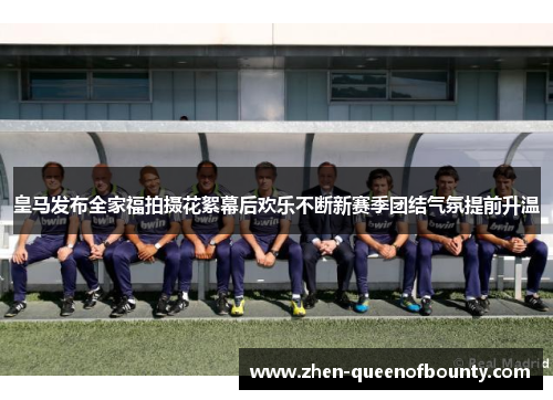 皇马发布全家福拍摄花絮幕后欢乐不断新赛季团结气氛提前升温